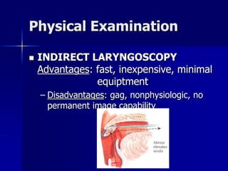 Physical Examination
 INDIRECT LARYNGOSCOPY
Advantages: fast, inexpensive, minimal
equiptment
– Disadvantages: gag, nonphysiologic, no
permanent image capability
 