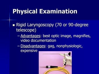Physical Examination
 Rigid Laryngoscopy (70 or 90-degree
telescope)
– Advantages: best optic image, magnifies,
video documentation
– Disadvantages: gag, nonphysiologic,
expensive
 