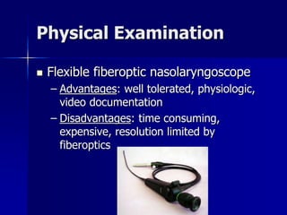 Physical Examination
 Flexible fiberoptic nasolaryngoscope
– Advantages: well tolerated, physiologic,
video documentation
– Disadvantages: time consuming,
expensive, resolution limited by
fiberoptics
 