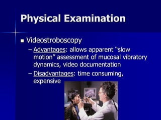 Physical Examination
 Videostroboscopy
– Advantages: allows apparent “slow
motion” assessment of mucosal vibratory
dynamics, video documentation
– Disadvantages: time consuming,
expensive
 
