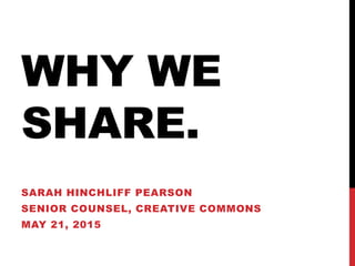 WHY WE
SHARE.
SARAH HINCHLIFF PEARSON
SENIOR COUNSEL, CREATIVE COMMONS
MAY 21, 2015
 