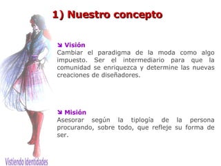 1) Nuestro concepto    Visión Cambiar el paradigma de la moda como algo impuesto. Ser el intermediario para que la comunidad se enriquezca y determine las nuevas creaciones de diseñadores. Misión Asesorar según la tiplogía de la persona procurando, sobre todo,   que refleje su forma de ser.  