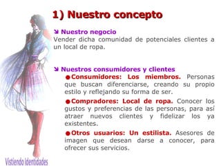 1) Nuestro concepto Nuestro negocio Vender dicha comunidad de potenciales clientes a un local de ropa. Nuestros consumidores y clientes Consumidores: Los miembros.   Personas que buscan diferenciarse, creando su propio estilo y reflejando su forma de ser. Compradores: Local de ropa.   Conocer los gustos y preferencias de las personas, para así atraer nuevos clientes y fidelizar los ya existentes.  Otros usuarios: Un estilista.   Asesores de imagen que desean darse a conocer, para ofrecer sus servicios. 