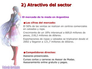    El mercado de la moda en Argentina   Las cifras del mercado: El 50% de las ventas se realizan en centros comerciales en calzados y ropa. Crecimiento de un 18% interanual a 669,8 millones de pesos, 218,2 millones de dólares.  Exportaciones de ropas y calzados se triplicaron desde el 2002 y llegaron a 121,7 millones de dólares. Competidores directos:   Asesores presenciales.  Cursos cortos y carreras se Asesor de Modas. Asesoramiento online gratuito y pagos. 2) Atractivo del sector 