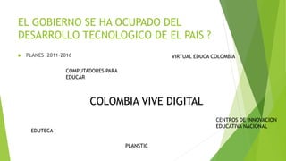 EL GOBIERNO SE HA OCUPADO DEL
DESARROLLO TECNOLOGICO DE EL PAIS ?
 PLANES 2011-2016
COMPUTADORES PARA
EDUCAR
VIRTUAL EDUCA COLOMBIA
EDUTECA
CENTROS DE INNOVACION
EDUCATIVA NACIONAL
PLANSTIC
COLOMBIA VIVE DIGITAL
 