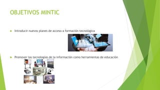 OBJETIVOS MINTIC
 Introducir nuevos planes de acceso a formación tecnológica
 Promover las tecnologías de la información como herramientas de educación
 