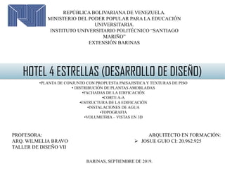 ARQUITECTO EN FORMACIÓN:
 JOSUE GUIO CI: 20.962.925
REPÚBLICA BOLIVARIANA DE VENEZUELA.
MINISTERIO DEL PODER POPULAR PARA LA EDUCACIÓN
UNIVERSITARIA.
INSTITUTO UNIVERSITARIO POLITÉCNICO “SANTIAGO
MARIÑO”
EXTENSIÓN BARINAS
HOTEL 4 ESTRELLAS (DESARROLLO DE DISEÑO)
•PLANTA DE CONJUNTO CON PROPUESTA PAISAJISTICA Y TEXTURAS DE PISO
• DISTRIBUCIÓN DE PLANTAS AMOBLADAS
•FACHADAS DE LA EDIFICACIÓN
•CORTE A-A
•ESTRUCTURA DE LA EDIFICACIÓN
•INSTALACIONES DE AGUA
•TOPOGRAFIA
•VOLUMETRIA – VISTAS EN 3D
PROFESORA:
ARQ. WILMELIA BRAVO
TALLER DE DISEÑO VII
BARINAS, SEPTIEMBRE DE 2019.
 