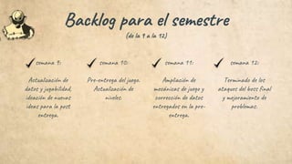 semana 9:
Actualización de
datos y jugabilidad,
ideación de nuevas
ideas para la post
entrega.
semana 10:
Pre-entrega del juego.
Actualización de
niveles.
semana 11:
Ampliación de
mecánicas de juego y
corrección de datos
entregados en la pre-
entrega.
semana 12:
Terminado de los
ataques del boss final
y mejoramiento de
problemas.
Backlog para el semestre
(de la 9 a la 12)
 