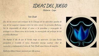 IDEAS DEL JUEGO
Historia - Logo:
Tote Stadt
Uno de los reinos más antiguos de la Ciénaga de los alpinistas gozaba de
una de las mayores riquezas entre los ocho reinos. La princesa Bathory,
fue la responsable de dirigir el reino a la grandeza y encargada de
proteger a su futuro reino de la horda, la encrucijada del príncipe de las
tinieblas Malthael.
Ha llegado el día de que la horda haga su aparición. La más fuerte
penumbra a invadido el reino, llevándose consigo muchas vidas de
inocentes, y reclamando el reino de Tote Stadt como tierra de muertos.
Bathory deberá tomar acciones por ella misma.
 