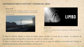 REFERENCIAS PARA LA ESTÉTICA Y ESCENAS DEL JUEGO:
Se toma la estética lúgubre y oscura de ambos juegos, dándole al mundo que se creará un ambiente de
abandono y olvido, entregando un escenario más vacío en cuanto a vida.
Se toma la cámara de limbo, haciendo que a pesar de ser un juego de estética y movimiento 2d, entrega un
ambiente panorámico y de profundidad en sus escenarios.
Nombre: Inside.
Un plataformer con ligeros toques de rompecabezas y un bello apartado técnico
en blanco y negro.
videojuego desarrollado y publicado por Playdead en 2016. El jugador
controla a un niño en un mundo postapocalíptico, resolviendo puzles y
evitando la muerte.
Nombre: Limbo
 