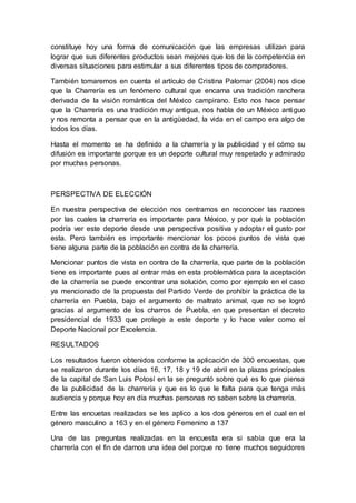 constituye hoy una forma de comunicación que las empresas utilizan para
lograr que sus diferentes productos sean mejores que los de la competencia en
diversas situaciones para estimular a sus diferentes tipos de compradores.
También tomaremos en cuenta el artículo de Cristina Palomar (2004) nos dice
que la Charrería es un fenómeno cultural que encarna una tradición ranchera
derivada de la visión romántica del México campirano. Esto nos hace pensar
que la Charrería es una tradición muy antigua, nos habla de un México antiguo
y nos remonta a pensar que en la antigüedad, la vida en el campo era algo de
todos los días.
Hasta el momento se ha definido a la charrería y la publicidad y el cómo su
difusión es importante porque es un deporte cultural muy respetado y admirado
por muchas personas.
PERSPECTIVA DE ELECCIÓN
En nuestra perspectiva de elección nos centramos en reconocer las razones
por las cuales la charrería es importante para México, y por qué la población
podría ver este deporte desde una perspectiva positiva y adoptar el gusto por
esta. Pero también es importante mencionar los pocos puntos de vista que
tiene alguna parte de la población en contra de la charrería.
Mencionar puntos de vista en contra de la charrería, que parte de la población
tiene es importante pues al entrar más en esta problemática para la aceptación
de la charrería se puede encontrar una solución, como por ejemplo en el caso
ya mencionado de la propuesta del Partido Verde de prohibir la práctica de la
charrería en Puebla, bajo el argumento de maltrato animal, que no se logró
gracias al argumento de los charros de Puebla, en que presentan el decreto
presidencial de 1933 que protege a este deporte y lo hace valer como el
Deporte Nacional por Excelencia.
RESULTADOS
Los resultados fueron obtenidos conforme la aplicación de 300 encuestas, que
se realizaron durante los días 16, 17, 18 y 19 de abril en la plazas principales
de la capital de San Luis Potosí en la se preguntó sobre qué es lo que piensa
de la publicidad de la charrería y que es lo que le falta para que tenga más
audiencia y porque hoy en día muchas personas no saben sobre la charrería.
Entre las encuetas realizadas se les aplico a los dos géneros en el cual en el
género masculino a 163 y en el género Femenino a 137
Una de las preguntas realizadas en la encuesta era si sabía que era la
charrería con el fin de darnos una idea del porque no tiene muchos seguidores
 