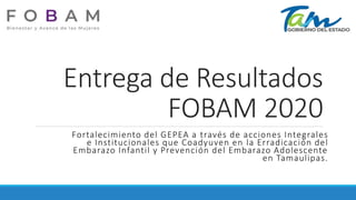 Entrega de Resultados
FOBAM 2020
Fortalecimiento del GEPEA a través de acciones Integrales
e Institucionales que Coadyuven en la Erradicación del
Embarazo Infantil y Prevención del Embarazo Adolescente
en Tamaulipas.
 