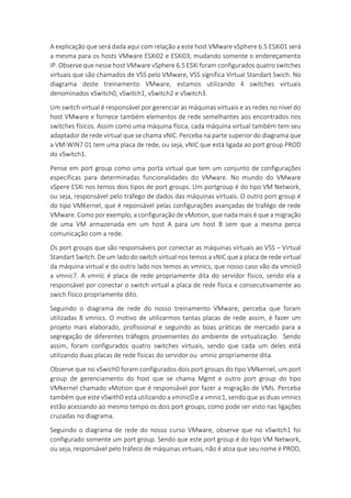 A explicação que será dada aqui com relação a este host VMware vSphere 6.5 ESXi01 será
a mesma para os hosts VMware ESXi02 e ESXi03, mudando somente o endereçamento
IP. Observe que nesse host VMware vSphere 6.5 ESXi foram configurados quatro switches
virtuais que são chamados de VSS pelo VMware, VSS significa Virtual Standart Swich. No
diagrama deste treinamento VMware, estamos utilizando 4 switches virtuais
denominados vSwitch0, vSwitch1, vSwitch2 e vSwitch3.
Um switch virtual é responsável por gerenciar as máquinas virtuais e as redes no nível do
host VMware e fornece também elementos de rede semelhantes aos encontrados nos
switches físicos. Assim como uma máquina física, cada máquina virtual também tem seu
adaptador de rede virtual que se chama vNIC. Perceba na parte superior do diagrama que
a VM-WIN7 01 tem uma placa de rede, ou seja, vNIC que está ligada ao port group PROD
do vSwitch1.
Pense em port group como uma porta virtual que tem um conjunto de configurações
específicas para determinadas funcionalidades do VMware. No mundo do VMware
vSpere ESXi nos temos dois tipos de port groups. Um portgroup é do tipo VM Network,
ou seja, responsável pelo tráfego de dados das máquinas virtuais. O outro port group é
do tipo VMKernel, que é reponsável pelas configurações avançadas de trafégo de rede
VMware. Como por exemplo, a configuração de vMotion, que nada mais é que a migração
de uma VM armazenada em um host A para um host B sem que a mesma perca
comunicação com a rede.
Os port groups que são responsáveis por conectar as máquinas virtuais ao VSS – Virtual
Standart Switch. De um lado do switch virtual nos temos a vNIC que a placa de rede virtual
da máquina virtual e do outro lado nos temos as vmnics, que nosso caso vão da vmnic0
a vmnic7. A vmnic é placa de rede propriamente dita do servidor físico, sendo ela a
responsável por conectar o switch virtual a placa de rede fisica e consecutivamente ao
swich físico propriamente dito.
Seguindo o diagrama de rede do nosso treinamento VMware, perceba que foram
utilizadas 8 vmnics. O motivo de utilizarmos tantas placas de rede assim, é fazer um
projeto mais elaborado, profissional e seguindo as boas práticas de mercado para a
segregação de diferentes tráfegos provenientes do ambiente de virtualização. Sendo
assim, foram configurados quatro switches virtuais, sendo que cada um deles está
utilizando duas placas de rede físicas do servidor ou vmnic propriamente dita.
Observe que no vSwich0 foram configurados dois port groups do tipo VMkernel, um port
group de gerenciamento do host que se chama Mgmt e outro port group do tipo
VMkernel chamado vMotion que é responsável por fazer a migração de VMs. Perceba
também que este vSwith0 está utilizando a vminic0 e a vmnic1, sendo que as duas vmnics
estão acessando ao mesmo tempo os dois port groups, como pode ser visto nas ligações
cruzadas no diagrama.
Seguindo o diagrama de rede do nosso curso VMware, observe que no vSwitch1 foi
configurado somente um port group. Sendo que este port group é do tipo VM Network,
ou seja, responsável pelo tráfeco de máquinas virtuais, não é atoa que seu nome é PROD,
 