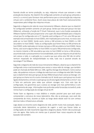 fazendo alusão ao termo produção, ou seja, máquinas virtuais que acessam a rede
produção da empresa. No vSwitch1 foi configurado somente um port group utilizando a
vmnic2 e a vminic3 para fornecer mais performance para a comunicação das máquinas
virtuais com o ambiente físico. Assim essas duas placas de rede ficam exclusivamentes
responsáveis pelo tráfego das máquinas virtuais.
Seguindo o diagrama de rede do nosso treinamento VMware, observe que no vSwitch2
foi configurado também somente um port group. Sendo que este port group é do tipo
VMkernel, utilizando a função de FT (Fault Tolerance), que é uma função avançada do
VMware Vsphere ESXi para proporcionar uma super alta disponibilidade para a máquina
virtual que foi configurada com o FT. Quando você configura o FT em uma VM que por
exemplo está armazenada no host ESXi01, ele é replicada para outro host, no nosso caso
pode ser no host ESXi02. Sendo assim, temos a VM primária no host ESXi01 e a VM
secundário no host ESXi02. Todas as configurações que forem feitas na VM primária do
host ESXi01 serão replicadas em tempo real para a VM secundária no host ESXi02. Desta
forma, caso ocorra alguma falha no host ESXi01 no qual a VM primária esta configurada,
no mesmo instante a VM secundária que esta no host ESXi02 se torna a VM primária,
assumindo todo o processamento e funcionabilidade, assim essa máquina virtual não fica
sem acesso a rede, e a aplicação ou o usuário que que utiliza esta VM não irá sofrer
nenhum impactado de indisponibilidade na rede, tudo isso é possível através da
tecnologia FT da VMware.
Seguindo o diagrama de rede do nosso treinamento VMware, observe que o vSwitch3 foi
configurado única e exclusivamente para acesso a nossa rede do storage, que também
pode ser chamada de Rede SAN iscsi. SAN, significa Storage Area Network. Como você já
sabe, não podemos misturar o tráfego da rede local com o tráfego da rede SAN. Perceba
que o vSwitch3 tem dois port groups do tipo VMkernel para fazer acesso ao Storage. Um
port group se chama iscsi A e outro chamado iscsi B. Sendo que o port group iscsi A está
ligado diretamente a vmnic6 e o port group iscsi B esta ligado diretamente a vmnic7. Isso
é feito em particular para redes que utilizam storages iscsi. Com este tipo de
configuração, nós garantimos que o acesso ao storage será mais performático e com
balanceamento de carga. Informações mais profundas serão fornecidas na tarefa 9, onde
iremos fazer a configuração do storage virtual da HP.
Tentei fazer os digramas o mais didático e simples possível para que você possa
compreender a estrutura do nosso laboratório. Mas não se preocupe, caso você não
compreenda de início, durante as lições ao longo deste ebook você irá com certeza
dominar toda a infraestrutura utilizada.
Logo abaixo se encontra outro diagrama de rede, porém muito mais avançado. Após a
conclusão deste laboratório, eu gostaria de sugerir a você que fizesse todas as
configurações de rede novamente seguindo o diagrama abaixo. Porém não se preocupe
com ele agora. Mas tenha em mente que é possível fazer nosso esquema de rede
baseado nele também.
 