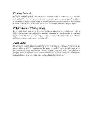 Direitos Autorais
Este guia está protegido por leis de direitos autorais. Todos os direitos sobre o guia são
reservados. Você não tem permissão para vender este guia nem para copiar/reproduzir
o conteúdo do guia em sites, blogs, jornais ou quaisquer outros veículos de distribuição
e mídia. Qualquer tipo de violação dos direitos autorais estará sujeito a ações legais.
Público Alvo e Pré-requisitos
Este E-book é indicado para profissionais de TI que já tenham um conhecimento básico
sobre virtualização de servidores e noções de redes de computadores e sistemas
operacionais. Por mais que seja um guia passa a passo o profissional terá que se esforçar
cada vez mais para se tornar um expert em TI.
Aviso Legal
Fiz o máximo esforço possível para evitar erros ou omissões neste guia. No entanto, os
erros podem acontecer. Todas discrepâncias ou erros observados pelos leitores neste
guia, são convidados a compartilhar conosco, que será de grande ajuda. Os conteúdos e
imagens neste guia podem incluir imprecisões técnicas ou erros tipográficos. Para deixar
sua opinião nos envie um e-mail para contato@expertemti.com.br.
 