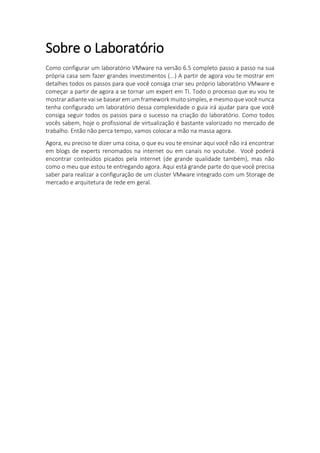 Sobre o Laboratório
Como configurar um laboratório VMware na versão 6.5 completo passo a passo na sua
própria casa sem fazer grandes investimentos (...) A partir de agora vou te mostrar em
detalhes todos os passos para que você consiga criar seu próprio laboratório VMware e
começar a partir de agora a se tornar um expert em TI. Todo o processo que eu vou te
mostrar adiante vai se basear em um framework muito simples, e mesmo que você nunca
tenha configurado um laboratório dessa complexidade o guia irá ajudar para que você
consiga seguir todos os passos para o sucesso na criação do laboratório. Como todos
vocês sabem, hoje o profissional de virtualização é bastante valorizado no mercado de
trabalho. Então não perca tempo, vamos colocar a mão na massa agora.
Agora, eu preciso te dizer uma coisa, o que eu vou te ensinar aqui você não irá encontrar
em blogs de experts renomados na internet ou em canais no youtube. Você poderá
encontrar conteúdos picados pela internet (de grande qualidade também), mas não
como o meu que estou te entregando agora. Aqui está grande parte do que você precisa
saber para realizar a configuração de um cluster VMware integrado com um Storage de
mercado e arquitetura de rede em geral.
 