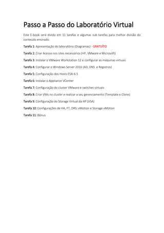 Passo a Passo do Laboratório Virtual
Este E-book será divido em 11 tarefas e algumas sub tarefas para melhor divisão do
conteúdo ensinado.
Tarefa 1: Apresentação do laboratório (Diagramas) - GRATUÍTO
Tarefa 2: Criar Acesso nos sites necessários (HP, VMware e Microsoft)
Tarefa 3: Instalar o VMware Workstation 12 e configurar as máquinas virtuais
Tarefa 4: Configurar o Windows Server 2016 (AD, DNS e Registros)
Tarefa 5: Configuração dos Hosts ESXi 6.5
Tarefa 6: Instalar o Appliance VCenter
Tarefa 7: Configuração do cluster VMware e switches virtuais
Tarefa 8: Criar VMs no cluster e realizar a seu gerenciamento (Template e Clone)
Tarefa 9: Configuração do Storage Virtual da HP (VSA)
Tarefa 10: Configurações de HA, FT, DRS, vMotion e Storage vMotion
Tarefa 11: Bônus
 