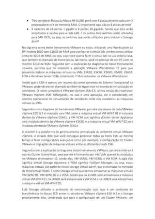  Três servidores físicos da Marca HP DL380 gen9 com 8 placas de rede cada com X
processadores e X de memória RAM. O importante aqui são as 8 placas de rede
 4 switches de 24 portas 1 gigabit e 4 portas 10 gigabits. Sendo que dois serão
empilhados e usados para a rede LAN. E os outros dois switches serão utilizados
para SAN ISCSI, ou seja, os switches que serão utilizados para instalar o Storage
da HP
No digrama acima deste treinamento VMware eu estou utilizando uma Workstation da
HP modelo Z620 com 128GB de RAM para configurar o virtual lab, porém vamos utilizar
certa de 32GB de RAM, ou seja, caso você queria fazer o virtual lab na sua própria casa,
que também é chamado de home lab ou lab home, você irá precisar de um PC com no
mínimo 32GB de RAM. Seguindo com a explicação do diagrama do nosso treinamento
vmware, perceba que foi instalado a aplicação VMware Worsktation 12 para que
possamos instalar as máquinas virtuais ou VMs, ESXi01, ESXi02, ESXi03, VSA01, VSA02,
FOM e Windows Server 2016, totalizando 7 VMs instaladas no VMware Workstation.
Sendo que o ESXi é apenas um resumo do nome completo do Sistema Operacional da
VMware, podendo ele ser chamado também de Hypervisor no mundo de virtualização de
servidores. O nome completo é VMware vSphere ESXi 6.5, última versão do Hypervisor
VMware Vsphere ESXi. Reforçando, ele não é uma aplicação, ele é considerado um
sistema operacional de virtualização de servidores onde nós instalamos as máquinas
virtuais ou VMs.
Seguindo com o diagrama do treinamento VMware, perceba que abaixo de cada VMware
vSphere ESXi 6.5 é instalado uma VM, onde a máquina virtual VM-WIN7 01 é instalada
dentro do VMware vSphere ESXi01, a VM VCSA que significa vCenter Server Appliance
será instalada dentro do VMware vSphere ESXi02 e a máquina virtual VM-WIN7 02 será
instalada dentro do VMware vSphere ESXi03.
O vCenter é a plataforma de gerenciamento centralizada do ambiente virtual VMware
vSphere, é através dele que você consegue gerenciar todos os hosts ESXi ao mesmo
tempo e fazer configurações avançadas como por exemplo, a configuração do Cluster
VMware e migrações de máquinas virtuais entre os diferentes hosts ESXi.
Seguindo com a explicação do diagrama deste treinamento VMWare, perceba onde está
escrito Cluster StoreVirtual, veja que ele é formando por três VMs que estão instaladas
no VMware Workstation 12, sendo elas, VM VSA01, VM VSA02 e VM FOM. A sigla VSA
significa Virtual Storage Appliance e FOM significa FailOver Manager, ou seja, essas
máquinas virtuais são parte do nosso Storage Virtual da HP, que é chamado no mercado
de StoreVirtual P4000. É neste Storage virtual que iremos armazenar as máquinas virtuais
VM-WIN7 01, VM-WIN7 02 e o VCSA. Sendo que na LUN01 será armazenada a máquina
virtual VM-WIN7 01, na LUN02 será armazenada a VM VCSA e na LUN03 será armazenada
a máquina virtual VM-WIN7 02.
Este Storage utilizada o protocolo de comunicação iscsi, que é um protocolo de
transferência de blocos SCSI entre os servidores VMware vSphere ESXi 6.5 e o Storage
propriamente dito. Lembrando que para a configuração de um Cluster VMware, um
 