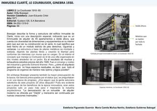 LIBRO 2: Le Courbusier 1910- 65
Autor: Willy Boesiger
Versión Castellana: Juan-Eduardo Cirlot
Año:1971
Editorial: Gustavo Gili, S.A Barcelona
ISBN: 84-252-1319-9
Páginas: 66
Boesiger describe la forma y estructura del edificio Inmueble de
Clarte, inicia con una descripción espacial, indicando que es un
Inmmueble de alquiler de 45 apartamentos a doble altura, que
cuenta con diversidad de dimensiones y equipamientos en su interior
pero que aun así su construcción es en serie, lo cual significa que
está hecho de un módulo estricto de pies derechos, viguerías y
ventanas. La estructura a base de pilares metálicos es montada y
soldada, dejando las plantas libres y creando la libertad para
conformar los interiores con muros que no cargan. En el interior el
concepto que maneja Le Corbusier es el de una villa organizada en
dos niveles alrededor de un jardín. Es el resultado de muchos y
exhaustivos estudios previos del año 1928. Fue un encargo y costeo
del industrial y genovés Edmond Wanner. Pero, ¿cómo el arquitecto
garantiza que no haya espacios residuales, es decir, que todo el
programa se organice de manera más óptima y lógica posible?
Sin embargo Boesiger presenta también la mayor preocupación de
la época, los bancos preocupados por el status quo, se preguntaban
si en una época de progreso, ¿Era seguro que la gente estuviera
satisfecha de este proyecto 20 años después? Pues era evidente
que a pesar de los beneficios de la época innovadora, eran estos
proyectos solo un paso más para ir mejorando la industria
arquitectónica. “La demostración de un inmueble de alquiler
moderno es ofrecida por “Clarté” y merecería ser continuada por
nuevas creaciones insensates.”
Doble Altura
Módulos que
se repiten
por toda la
fachada
Fachada principal Inmmueble la Clarté. Le Courbusier 1910- 65
Espacios interiores. Le Courbusier 1910- 65
INMUEBLE CLARTÉ, LE COURBUSIER, GINEBRA 1930.
Estefanía Figueredo Guerrón, María Camila Muñoz Nariño, Estefanía Gutiérrez Sabogal
 