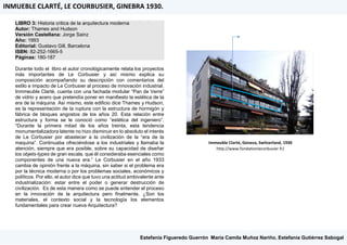 LIBRO 3: Historia critica de la arquitectura moderna
Autor: Thames and Hudson
Versión Castellana: Jorge Sainz
Año: 1993
Editorial: Gustavo Gill, Barcelona
ISBN: 82-252-1665-5
Páginas: 180-187
Durante todo el libro el autor cronológicamente relata los proyectos
más importantes de Le Corbusier y así mismo explica su
composición acompañando su descripción con comentarios del
estilo e impacto de Le Corbusier al proceso de innovación industrial.
Inmmeuble Clarté, cuenta con una fachada modular “Pan de Verre”
de vidrio y acero que pretendía poner en manifiesto la estética de la
era de la máquina. Así mismo, este edificio dice Thames y Hudson,
es la representación de la ruptura con la estructura de hormigón y
fábrica de bloques angostos de los años 20. Esta relación entre
estructura y forma se le conoció como “estética del ingeniero”.
“Durante la primera mitad de los años treinta, esta tendencia
monumentalizadora latente no hizo disminuir en lo absoluto el interés
de Le Corbusier por abastecer a la civilización de la “era de la
maquina”. Continuaba ofreciéndose a los industriales y llamaba la
atención, siempre que era posible, sobre su capacidad de diseñar
los objets-types de gran escala, que él consideraba esenciales como
componentes de una nueva era.” Le Corbusier en el año 1933
cambia de opinión frente a la máquina, sin saber si el problema era
por la técnica moderna o por los problemas sociales, económicos y
políticos. Por ello, el autor dice que tuvo una actitud ambivalente ante
industrialización: estar entre el poder o generar destrucción de
civilización. Es de esta manera como se puede entender el proceso
en la innovación de la arquitectura pero finalmente, ¿Son los
materiales, el contexto social y la tecnología los elementos
fundamentales para crear nueva Arquitectura?
Immeuble Clarté, Geneva, Switzerland, 1930
http://www.fondationlecorbusier.fr/
INMUEBLE CLARTÉ, LE COURBUSIER, GINEBRA 1930.
Estefanía Figueredo Guerrón, María Camila Muñoz Nariño, Estefanía Gutiérrez Sabogal
 
