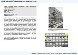 LIBRO 4: Espacio, tiempo y arquitectura: Origen y desarrollo de
una nueva tradición
Autor: Sigfied Giedión
Lugar: Barcelona
Año: 2009
Editorial: Reverté
ISBN: 978-84-291-2117-9
Página: 385 y 387
Sigfied Giedión hace referencia al Edificio Leiter de William Le
Baron Jenney en 1889 como antecedente de comparación con el
Inmueble Clarté. Edificio Leiter se caracteriza por no tener
muros portantes, dejando libre su planta; esto significó el primer
edificio con esqueleto puro. Ahora bien, el Inmueble Clarté, resulta
de la evolución consiente de este antecedente. El edificio Clarté,
muestra la relación directa entre los usos y el sistema portante,
siendo así, que las propiedades del esqueleto se encuentran al
servicio de las necesidades residenciales. Dicho de manera literal
por el escritor Giedión: “El espíritu que inspiró el empleo de este
esqueleto como recurso arquitectónico ha recibido un impulso
adicional en la arquitectura contemporánea. El inmueble Clarté de
Le Corbusier, un bloque de viviendas en Ginebra de 1932,
representa una fase posterior de esta evolución”.
Todo lo anterior, deja plantear una pregunta que tiene que ver con
la técnica. ¿Hasta qué punto la libertad estructural se vio limitada
por la prefabricación?
No hay muros cortantes, solo columnas y placas,
por donde bajan las cargas
INMUEBLE CLARTÉ, LE COURBUSIER, GINEBRA 1930.
Estefanía Figueredo Guerrón, María Camila Muñoz Nariño, Estefanía Gutiérrez Sabogal
 