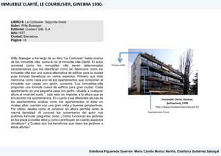 LIBRO 6: Le Corbusier. Segunda tirada
Autor: Willy Boesiger.
Editorial: Gustavo Gilli, S.A.
Año:1977.
Ciudad: Barcelona.
Página: 16
Willy Boesiger a los largo de su libro “Le Corbusier” habla acerca
de los inmueble villa, como lo es el inmiuble villa Clarté. El autor
comenta como los inmuebles villa tienen determinadas
características que los identifican como tal. Menciona como los
inmueble villa son una nueva alternativa de edificio para la ciudad
pues brindan beneficios en varios aspectos. Primero que todo
menciona como cada uno de los apartamentos que componen el
inmueble son casas con jardín, comenta “Los inmuebles-villa
proponen una formula nueva de edificio para gran ciudad. Cada
apartamento es una pequeña casa con jardín, situada a cualquier
altura al nivel del suelo.”, todo esto sin importar a la altura que se
encuentren los apartamentos. En cuanto a las diferentes alturas de
los apartamentos analiza como los apartamentos al estar en
niveles altos cuentan con una gran vista y buenas perspectivas.
Por ultimo resalta como el construir en altura permite tener la
misma densidad. Al conocer los comentarios del autor nos
pudimos formular preguntas como ¿Cómo funcionan los jardines
en los pisos a niveles altos y como contribuyen en cuanto aspectos
climáticos? y Cuales son los beneficios que traen los jardines a
estas alturas?
INMUEBLE CLARTÉ, LE COURBUSIER, GINEBRA 1930.
Estefanía Figueredo Guerrón, María Camila Muñoz Nariño, Estefanía Gutiérrez Sabogal
Immeuble Clarté, Geneva,
Switzerland, 1930
http://www.fondationlecorbusier.fr/
 