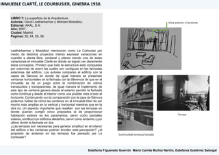LIBRO 7: La superficie de la Arquitectura
Autores: David Leatherbarrow y Mohsen Mostafavi.
Editorial: AKAL, S.A.
Año: 2007.
Ciudad: Madrid.
Paginas: 52, 54, 55, 56.
Leatherbarrow y Mostafavi mensionsn como Le Corbusier por
medio de distintos proyectos intento expresar variaciones en
cuandto a planta libre, ventanal y pilares siendo una de estas
variaciones el inmueble Clarté en donde se logran ver claramente
estos conceptos. Primero que todo la estructura está compuesta
por columnas de acero las cuales son contiguas en las fachadas
exteriores del edificio. Los autores comparan el edificio con la
casita de Génova en donde de igual manera se presentan
ventanas horizontales en la fachada con la diferencia de que en el
inmueble se da un juego entre la combinación de vidrios
translucidos y transparentes, de igual manera el implemento de
este tipo de ventana genera desde el exterior percibir la fachada
como continua y desde el interior como una posible vista a todo el
horizonte. Continuando con la comparación con la casa de Génova
podemos hablar de cómo las ventanas en el inmueble trtan de ser
mucho más amplias en la vertical y horizontal mientras que en la
otra no. Un aspecto importante que resaltan son las terrazas en
donde querían cumplir cinco propósitos el de proporcionar
habitación exterior en los paramentos, servir como pantallas
solares, similitud con edificios aledaños, servir como andamio y por
ultimo dividir la fachada en dos
¿Las terrazas son necesarias para generar amplitud en el interior
del edificio o las ventanas podrían brindan esta percepción? ¿el
propósito de andamio en las terrazas fue pensado por Le
Corbusier?
INMUEBLE CLARTÉ, LE COURBUSIER, GINEBRA 1930.
Estefanía Figueredo Guerrón, María Camila Muñoz Nariño, Estefanía Gutiérrez Sabogal
Vista exterior y horizonte
Continuidad ventanas fachada
Terraza
 