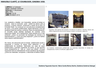 Los acabados y detalles son impecables gracias al trabajo en
conjunto entre Le Corbusier, quien realizó los planos para el
proyecto, y Edmon Wanner, constructor y dueño de la obra. El
inmueble Clarté “se construyó con una estructura completamente
de acero, y de piezas prefabricadas: desde elementos como las
escaleras hasta las puertas y ventanas. Pese a la estandarización,
el inmueble acoge distintas tipologías de vivienda, como
espaciosos dúplex de 4 habitaciones, hasta estudios de un solo
ambiente” ¿Cómo se acomodan las tipologías de vivienda a la
estandarización? ¿ cómo son esos espacios? ¿cómo se habitan
estos espacio estandarizados?.
Así mismo, las soluciones para el manejo prefabricados ayudó y
sorprendió a muchos; la autora hace referencia a los
prefabricados de escaleras: “fabricadas con rejas de acero
prefabricadas y grandes superficies de pavés, lo que permitía
cierta transparencia en todo el hueco que utilizan” ¿Porqué
sorprendió tanto la materialización de las escaleras del proyecto?
¿Cómo los materiales enriquecen, o desvirtúan el edificio Clarté?
|
INMUEBLE CLARTÉ, LE COURBUSIER, GINEBRA 1930.
Izquierda: Vista general del proyecto: Se observa el solárium. Derecha: Interior del
edificio: Modulación de los muros ventana. Fuente: Le Corbusier ,página 37.
Las escaleras: Construcción prefabricada, los materiales desarrollan el manejo de
transparencias. Fuente: Le Corbusier ,página 38-39.
Modulación Transparencias Prefabricación
Estefanía Figueredo Guerrón, María Camila Muñoz Nariño, Estefanía Gutiérrez Sabogal
 