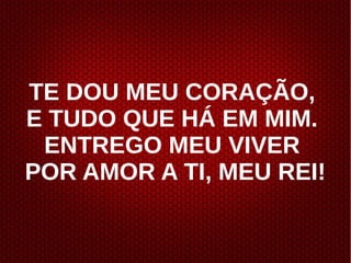 TE DOU MEU CORAÇÃO,
E TUDO QUE HÁ EM MIM.
ENTREGO MEU VIVER
POR AMOR A TI, MEU REI!
 