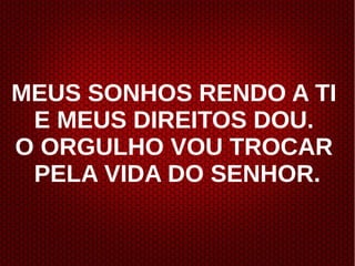 MEUS SONHOS RENDO A TI
E MEUS DIREITOS DOU.
O ORGULHO VOU TROCAR
PELA VIDA DO SENHOR.
 