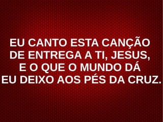 EU CANTO ESTA CANÇÃO
DE ENTREGA A TI, JESUS,
E O QUE O MUNDO DÁ
EU DEIXO AOS PÉS DA CRUZ.
 