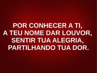 POR CONHECER A TI,
A TEU NOME DAR LOUVOR,
SENTIR TUA ALEGRIA,
PARTILHANDO TUA DOR.
 
