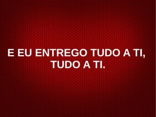 E EU ENTREGO TUDO A TI,
TUDO A TI.
 
