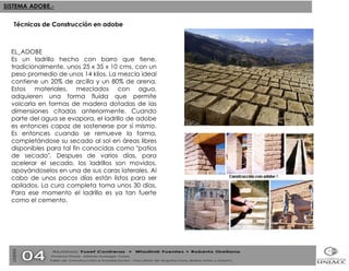 EL_ADOBE  Es un ladrillo hecho con barro que tiene, tradicionalmente, unos 25 x 35 x 10 cms, con un peso promedio de unos 14 kilos. La mezcla ideal contiene un 20% de arcilla y un 80% de arena. Estos materiales, mezclados con agua, adquieren una forma fluída que permite volcarla en formas de madera dotadas de las dimensiones citadas anteriormente. Cuando parte del agua se evapora, el ladrillo de adobe es entonces capaz de sostenerse por sí mismo. Es entonces cuando se remueve la forma, completándose su secado al sol en áreas libres disponibles para tal fin conocidas como "patios de secado". Despues de varios días, para acelerar el secado, los ladrillos son movidos, apoyándoselos en una de sus caras laterales. Al cabo de unos pocos días están listos para ser apilados. La cura completa toma unos 30 días. Para ese momento el ladrillo es ya tan fuerte como el cemento. Técnicas de Construcción en adobe 