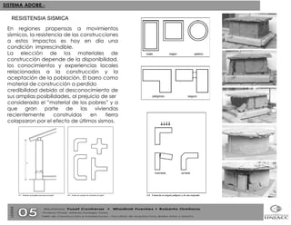 En regiones propensas a movimientos sísmicos, la resistencia de las construcciones a estos impactos es hoy en día una condición  imprescindible. La elección de los materiales de construcción depende de la disponibilidad, los conocimientos y experiencias locales relacionados a la construcción y la aceptación de la población. El barro como material de construcción a perdido credibilidad debido al desconocimiento de sus amplias posibilidades, al prejuicio de ser considerado el ”material de los pobres” y a que gran parte de las viviendas recientemente construidas en tierra colapsaron por el efecto de últimos sismos. RESISTENSIA SISMICA 