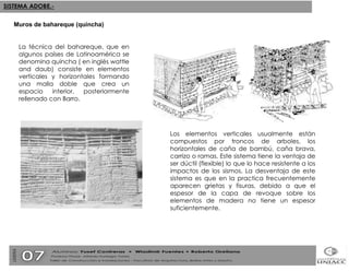 La técnica del bahareque, que en algunos países de Latinoamérica se denomina quincha ( en inglés wattle and daub) consiste en elementos verticales y horizontales formando una malla doble que crea un espacio interior, posteriormente rellenado con Barro. Muros de bahareque (quincha) Los elementos verticales usualmente están compuestos por troncos de arboles, los horizontales de caña de bambú, caña brava, carrizo o ramas. Este sistema tiene la ventaja de ser dúctil (flexible) lo que lo hace resistente a los impactos de los sismos. La desventaja de este sistema es que en la practica frecuentemente aparecen grietas y fisuras, debido a que el espesor de la capa de revoque sobre los elementos de madera no tiene un espesor suficientemente. 