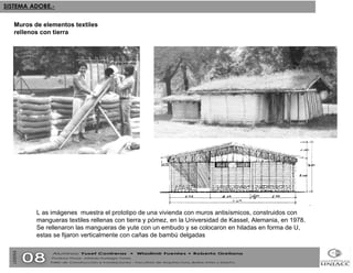 L as imágenes  muestra el prototipo de una vivienda con muros antisísmicos, construidos con mangueras textiles rellenas con tierra y pómez, en la Universidad de Kassel, Alemania, en 1978. Se rellenaron las mangueras de yute con un embudo y se colocaron en hiladas en forma de U, estas se fijaron verticalmente con cañas de bambú delgadas Muros de elementos textiles rellenos con tierra 