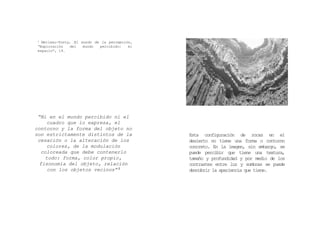 “Ni en el mundo percibido ni el
cuadro que lo expresa, el
contorno y la forma del objeto no
son estrictamente distintos de la
cesación o la alteración de los
colores, de la modulación
coloreada que debe contenerlo
todo: forma, color propio,
fisonomía del objeto, relación
con los objetos vecinos” 2
2 Merleau-Ponty, El mundo de la percepción,
“Exploración del mundo percibido: el
espacio”, 19.
Esta configuración de rocas en el
desierto no tiene una forma o contorno
concreto. En la imagen, sin embargo, se
puede percibir que tiene una textura,
tamaño y profundidad y por medio de los
contrastes entre luz y sombras se puede
descubrir la apariencia que tiene.
 