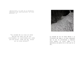 “La unidad de la cosa no está
detrás de cada una de sus
cualidades: es reafirmada por cada
una de ellas, cada una de ellas
es la cosa entera” 3
3 Merleau-Ponty, El mundo de la percepción,
“Exploración del mundo percibido: las cosas
sensibles”, 30.
La cascada de sal se forma debido a la
filtración del agua a la mina, generando
que la sal se solidifique y adquiera
color blanco. El color, sabor y la
apariencia son parte de un todo que es la
sal.
 