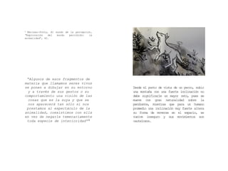 “Algunos de esos fragmentos de
materia que llamamos seres vivos
se ponen a dibujar en su entorno
y a través de sus gestos o su
comportamiento una visión de las
cosas que es la suya y que se
nos aparecerá tan sólo si nos
prestamos al espectáculo de la
animalidad, coexistimos con ella
en vez de negarle temerariamente
toda especie de interioridad” 4
4 Merleau-Ponty, El mundo de la percepción,
“Exploración del mundo percibido: la
animalidad”, 42.
Desde el punto de vista de un perro, subir
una montaña con una fuerte inclinación no
debe significarle un mayor reto, pues se
mueve con gran naturalidad sobre la
pendiente, mientras que para un humano
promedio una inclinación muy fuerte altera
su forma de moverse en el espacio, se
vuelve inseguro y sus movimientos son
cautelosos.
 