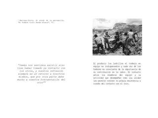 “Jamás nos sentimos existir sino
tras haber tomado ya contacto con
los otros, y nuestra reflexión
siempre es un retorno a nosotros
mismos, que por otra parte debe
mucho a nuestra frecuentación del
otro” 5
5 Merleau-Ponty, El mundo de la percepción,
“El hombre visto desde afuera”, 53.
Al producir los ladrillos el trabajo en
equipo es indispensable y cada uno de los
hombres es consciente de la importancia de
su contribución en la labor. El contacto
entre los miembros del equipo y la
actividad que desempeñan como una unidad
les permite conocer su propia existencia a
través del contacto con el otro.
 