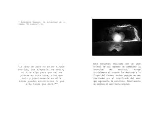 “La obra de arte no es en ningún
sentido, una alegoría, es decir,
no dice algo para que así se
piense en otra cosa, sino que
solo y precisamente en ella
misma pueden encontrarse lo que
ella tenga que decir” 9
9 Hans‐Georg Gadamer, La actualidad de lo
bello, “El símbolo”, 96.
Esta escultura realizada con un gran
cristal de sal expresa de inmediato la
intención del escultor. Aunque
inicialmente el corazón fue dedicado a la
Virgen del Carmen, muchas parejas se ven
fascinadas por el significado del amor
que representa la escultura. Abiertamente
se expresa el amor hacia alguien.
 