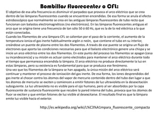 Bombillos fluorecentes o CFL:
El objetivo de esa alta frecuencia es disminuir el parpadeo que provoca el arco eléctrico que se crea
dentro de las lámparas fluorescentes cuando se encuentran encendidas. De esa forma se anula el efecto
estroboscópico que normalmente se crea en las antiguas lámparas fluorescentes de tubo recto que
funcionan con balastos electromagnéticos (no electrónicos). En las lámparas fluorescentes antiguas el
arco que se origina tiene una frecuencia de tan sólo 50 ó 60 Hz, que es la de la red eléctrica a la que
están conectadas.
Cuando los filamentos de una lámpara CFL se calientan por el paso de la corriente, el aumento de la
temperatura ioniza el gas inerte habitualmente argón o neón, que contiene el tubo en su interior,
creándose un puente de plasma entre los dos filamentos. A través de ese puente se origina un flujo de
electrones que aporta las condiciones necesarias para que el balasto electrónico genere una chispa y se
inicie un arco eléctrico entre los dos filamentos. En este punto del proceso los filamentos se apagan (cesa
su incandescencia) y su misión es actuar como electrodos para mantener el arco eléctrico durante todo
el tiempo que permanezca encendida la lámpara. El arco eléctrico no produce directamente la luz en
estas lámparas, pero su existencia es fundamental para que se produzca ese fenómeno.
Una vez que los filamentos de la lámpara se han apagado, la única misión del arco eléctrico será
continuar y mantener el proceso de ionización del gas inerte. De esa forma, los iones desprendidos del
gas inerte al chocar contra los átomos del vapor de mercurio contenido dentro del tubo dan lugar a que
los átomos de mercurio se exciten y comiencen a emitir fotones de luz ultravioleta en la desexcitación
subsiguiente. La luz ultravioleta no es visible para el ojo humano, pero al ser absorbidos por la capa
fluorescente de sustancia fluorescente que recubre la pared interna del tubo, provoca que los átomos de
fluor se exciten y que emitan fotones de luz visible al desexcitarse. El resultado final es que la lámpara
emite luz visible hacia el exterior.

                        http://es.wikipedia.org/wiki/L%C3%A1mpara_fluorescente_compacta
 