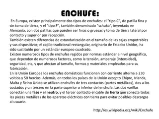 ENCHUFE:
 En Europa, existen principalmente dos tipos de enchufes: el "tipo C", de patilla fina y
sin toma de tierra, y el "tipo F", también denominado "schuko", inventado en
Alemania, con dos patillas que pueden ser finas o gruesas y toma de tierra lateral por
contacto y superior por recepción.
También existen diferencias de estandarización en el tamaño de las cajas empotrables
y sus dispositivos; el cajillo tradicional rectangular, originario de Estados Unidos, ha
sido sustituido por un estándar europeo cuadrado.
Existen numerosos tipos de enchufes regidos por normas estándar a nivel geográfico,
que dependen de numerosos factores, como la tensión, amperaje (intensidad),
seguridad, etc, y que afectan al tamaño, formas y materiales empleados para su
fabricación.
En la Unión Europea los enchufes domésticos funcionan con corriente alterna a 230
voltios y 50 hercios. Además, en todos los países de la Unión excepto Chipre, Irlanda,
Malta y Reino Unido se utilizan enchufes de tres contactos (partes metálicas), dos a los
costados y un tercero en la parte superior o inferior del enchufe. Las dos varillas
conectan una fase y el neutro, y el tercer contacto el cable de tierra que conecta todas
las piezas metálicas de los aparatos eléctricos con tierra para evitar posibles descargas
al usuario.

                                                     http://es.wikipedia.org/wiki/Enchufe
 
