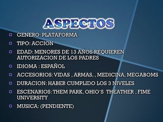 GENERO: PLATAFORMA
TIPO: ACCION
EDAD: MENORES DE 13 AÑOS REQUIEREN
AUTORIZACION DE LOS PADRES
IDIOMA : ESPAÑOL
ACCESORIOS: VIDAS , ARMAS, , MEDICINA, MEGABOMS
DURACION: HABER CUMPLIDO LOS 3 NIVELES
ESCENARIOS: THEM PARK, OHIO‟S THEATHER , FIME
UNIVERSITY
MUSICA: (PENDIENTE)
 