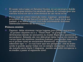 HISTORIA
   El juego toma lugar en Estados Unidos, en un escenario donde
   un apocalipsis zombie ha estallado debido al contagio por una
   extraña mutación de la enfermedad de las vacas locas.
   Por lo cual un joven conocido como “Zapman” (personaje
   principal) se dirige hacia Columbus, Ohio, para ver si sus
   padres y su novia siguen con vida, atravesando diversos
   obstáculos atreves de su aventura.
Primera misión:
   Zapman debe atravesar varios lugares para poder rescatarlos
   , su primer objetivo es ir a “Them Park” un parque de
   diversiones donde se encuentra su madre Bigmama (personaje
   secundario). Estando ahí con dificultad debe luchar en contra de
   varios tipos de zombies (zombies babies), para poder rescatarla
   en el primer nivel se encontrara Slimstruck un zombie con
   infección tipo “a”, lo cual hace que sea peligroso , con su baba
   acida te puede quitar vidas con un simple escupitajo , la forma
   de matarlo sería darle 3 disparos , siendo así podrá recuperar a
   su madre y pasar al siguiente nivel.
 