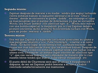 Segunda misión:
   Zapman después de rescatar a su madre , tendrá que seguir luchando
   contra zombies babies, su siguiente escenario es el cine “Ohio„s
   theater” donde se encuentra su padre “daddy”, sin embargo el lugar
   es mas peligroso que el parque de diversiones, ya que se encuentra
   Witchi, una mujer zombie con infección tipo “b”. Witchi solo morirá
   con una bomba especial, la megabom, por lo cual Zapman deberá
   primero encontrar dicho artefacto. Ya encontrada luchará con Witchi
   para así poder rescatar a “daddy”.
Tercera misión:
   Una vez que Zapman ha superado los niveles anteriores, su ultimo y
   más peligroso objetivo ir a la “Fime University “, a salvar a su novia
   “Polly”. En dicho lugar, se encontrará con “Zombies teachers“, los
   cuales son mas difíciles de matar que los zombies babies. Después de
   haber matado a todos los zombies, Zapman tendrá que luchar con su
   ultimo rival, Charworse, un zombie súper enorme de infección tipo
   “c”, que con varios disparos será imposible de matarlo, por lo cual
   nuestro héroe tendrá que buscar vidas extras, megaboms, etc.
   El punto débil de Charworse será que le lancen 4 megaboms y 8
   disparos, de ser así Zapman podrá rescatar a su novia y habrá
   concluido satisfactoriamente sus mismiones
 