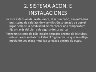 2. SISTEMA ACON. E
INSTALACIONES
En esta extensión del restaurante, al ser un patio, encontramos
un sistema de calefacción y ventilación soterrado ya que el
lugar permite la posibilidad de mantener una temperatura
fija a través del cierre de alguna de sus partes.
Posee un sistema de LED lineales situados encima de los tubos
estructurales metálicos. Estos LED generan luz que se refleja
mediante una placa metálica colocada encima de estos.
 