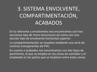 3. SISTEMA ENVOLVENTE,
COMPARTIMENTACIÓN,
ACABADOS
En lo referente a envolventes nos encontramos con tres
secciones tipo de muro estructuras así como con una
sección tipo de envolvente horizontal superior.
La compartimentación se resuelve mediante una serie de
cortinas transparentes de PVC.
En cuanto a acabados nos encontramos con dos tipos de
pavimento, el que se emplea en las zonas de comedor y el
empleado en los patios que se localizan entre estas zonas.
 