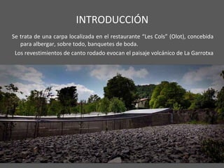 INTRODUCCIÓN
Se trata de una carpa localizada en el restaurante “Les Cols” (Olot), concebida
para albergar, sobre todo, banquetes de boda.
Los revestimientos de canto rodado evocan el paisaje volcánico de La Garrotxa
 